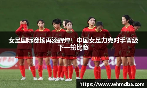 女足国际赛场再添辉煌！中国女足力克对手晋级下一轮比赛